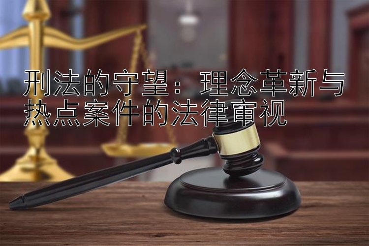 刑法的守望：理念革新与热点案件的法律审视