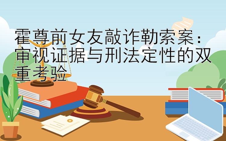 霍尊前女友敲诈勒索案：审视证据与刑法定性的双重考验