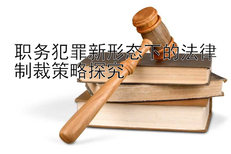 职务犯罪新形态下的法律制裁策略探究