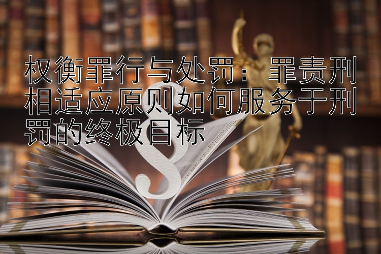 权衡罪行与处罚：罪责刑相适应原则如何服务于刑罚的终极目标