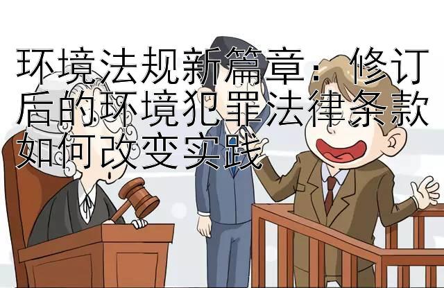 环境法规新篇章：修订后的环境犯罪法律条款如何改变实践