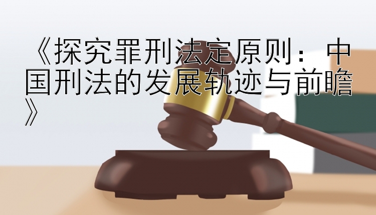 《探究罪刑法定原则：中国刑法的发展轨迹与前瞻》