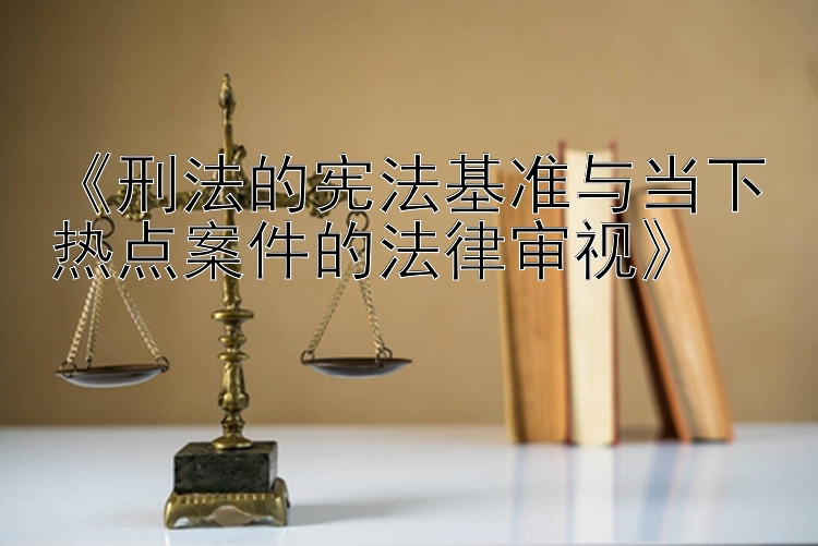 《刑法的宪法基准与当下热点案件的法律审视》