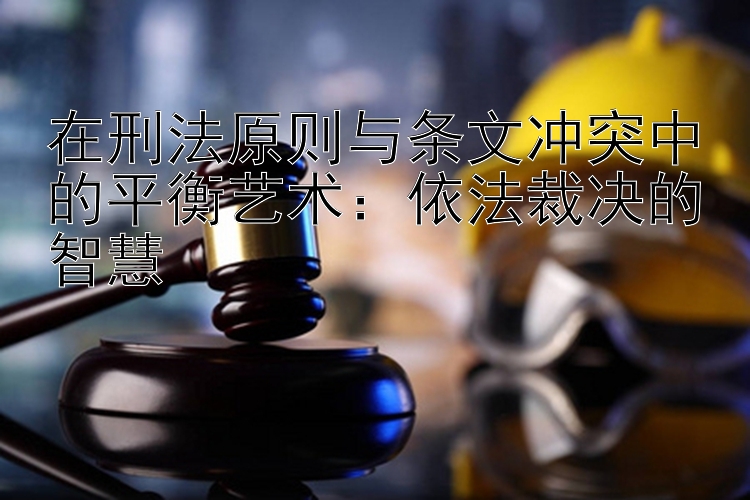 在刑法原则与条文冲突中的平衡艺术：依法裁决的智慧