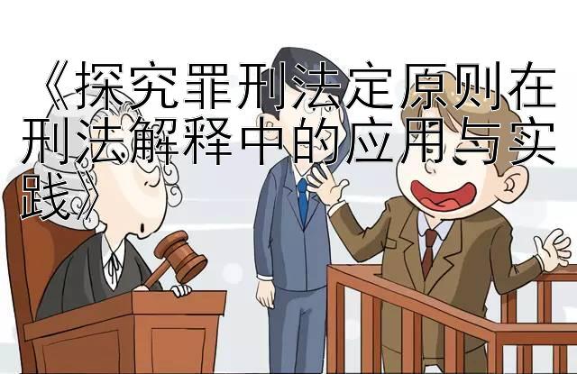 《探究罪刑法定原则在刑法解释中的应用与实践》