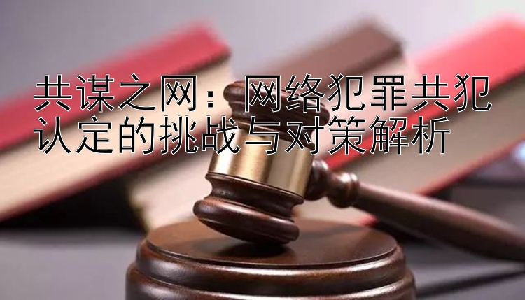 共谋之网：网络犯罪共犯认定的挑战与对策解析