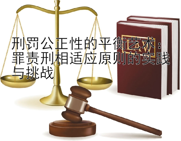 刑罚公正性的平衡艺术：罪责刑相适应原则的实践与挑战