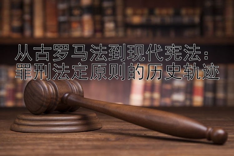 从古罗马法到现代宪法：罪刑法定原则的历史轨迹