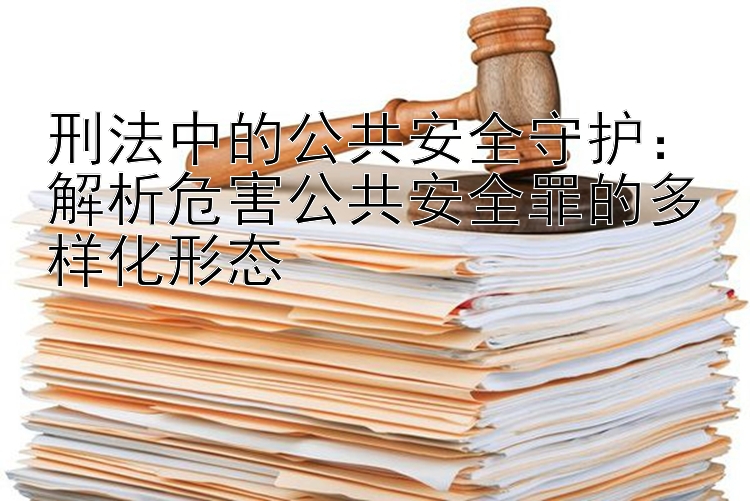 刑法中的公共安全守护：解析危害公共安全罪的多样化形态