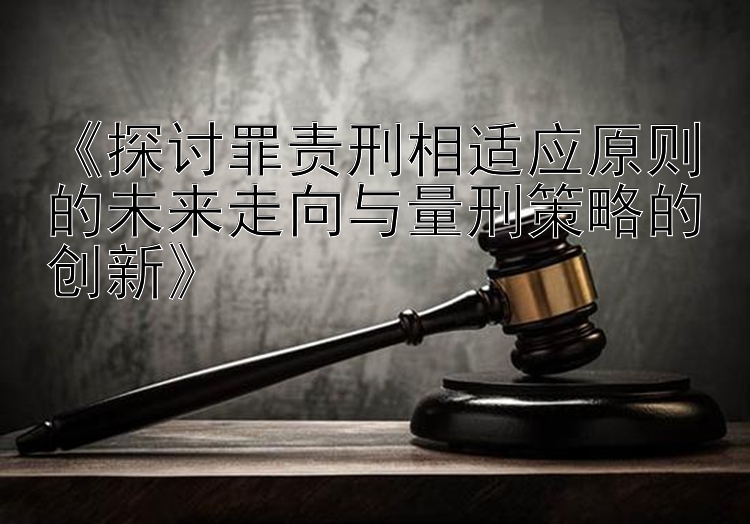 《探讨罪责刑相适应原则的未来走向与量刑策略的创新》