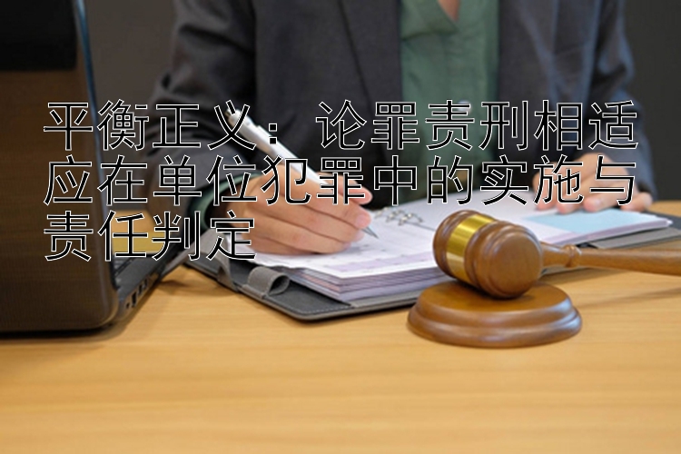 平衡正义：论罪责刑相适应在单位犯罪中的实施与责任判定