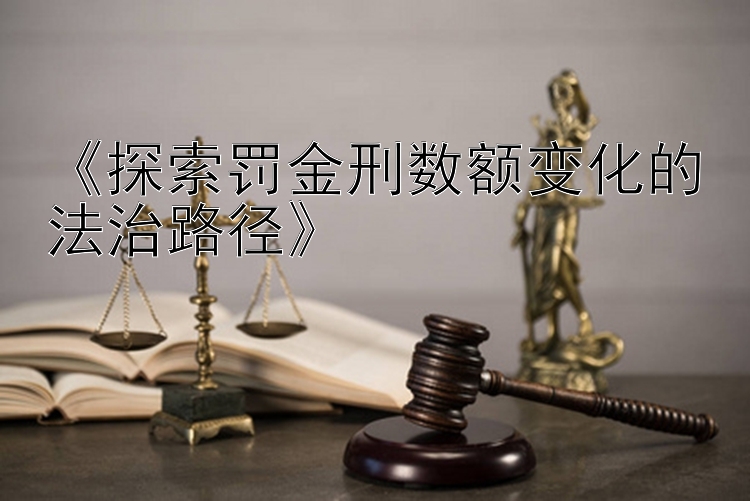 《探索罚金刑数额变化的法治路径》