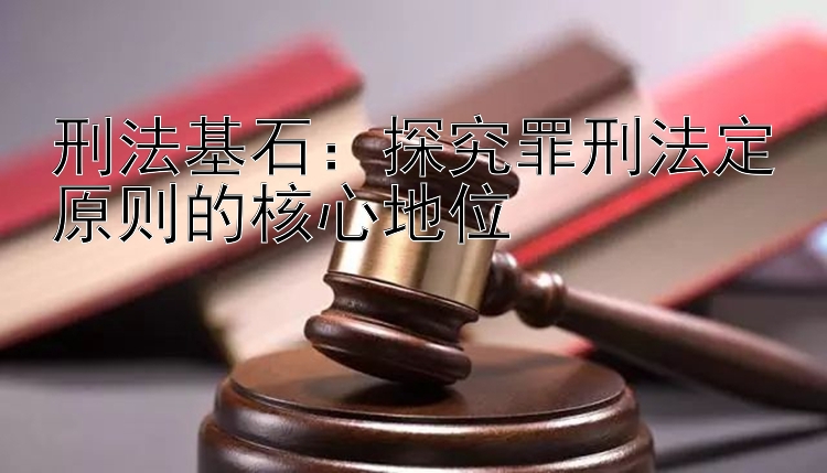 刑法基石：探究罪刑法定原则的核心地位