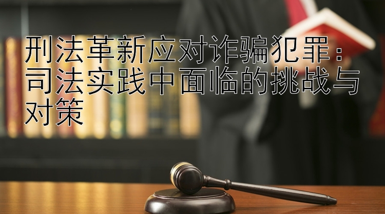 刑法革新应对诈骗犯罪：司法实践中面临的挑战与对策