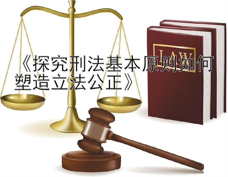 《探究刑法基本原则如何塑造立法公正》