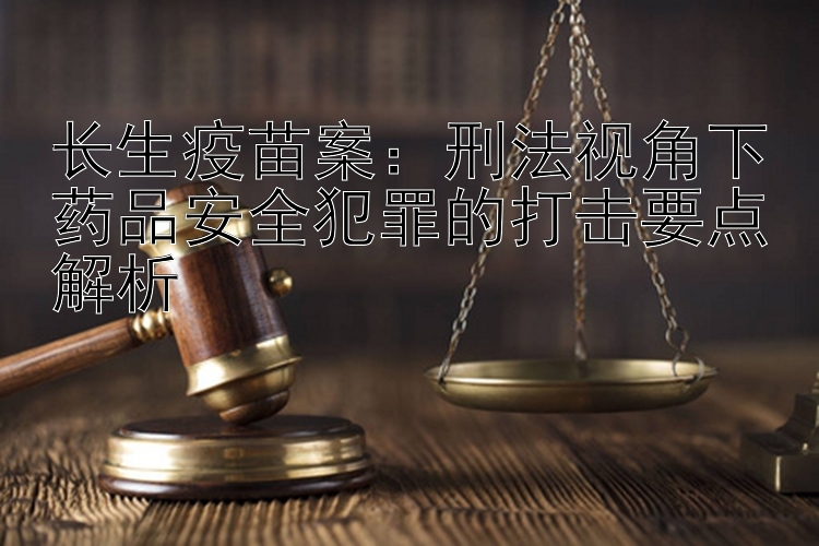 长生疫苗案：刑法视角下药品安全犯罪的打击要点解析