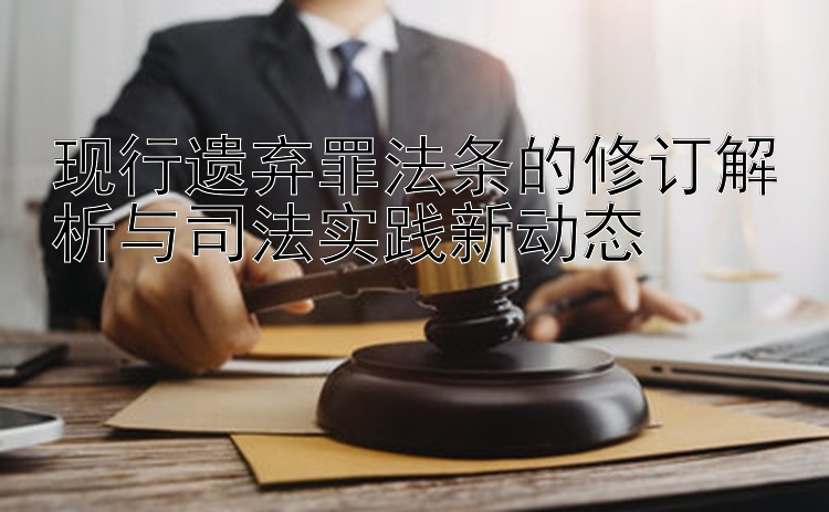 现行遗弃罪法条的修订解析与司法实践新动态