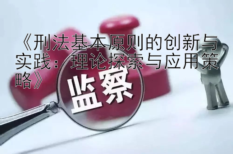 《刑法基本原则的创新与实践：理论探索与应用策略》