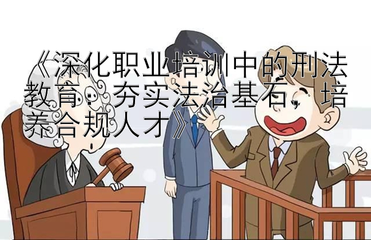 《深化职业培训中的刑法教育：夯实法治基石，培养合规人才》