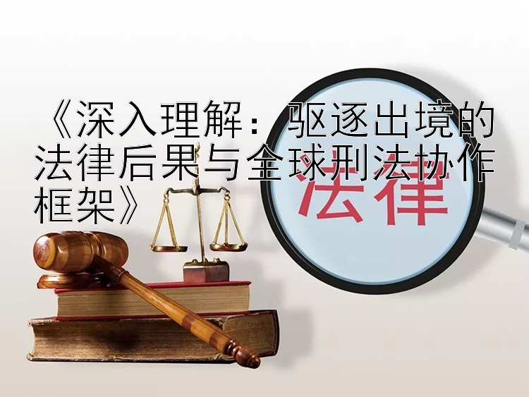 《深入理解：驱逐出境的法律后果与全球刑法协作框架》