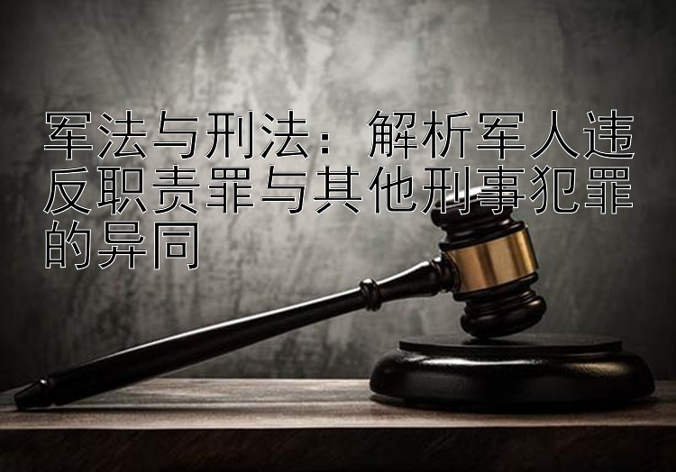 军法与刑法：解析军人违反职责罪与其他刑事犯罪的异同