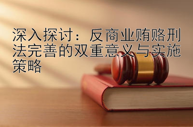 深入探讨：反商业贿赂刑法完善的双重意义与实施策略