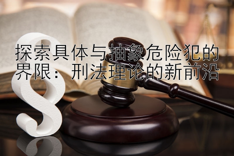 探索具体与抽象危险犯的界限：刑法理论的新前沿