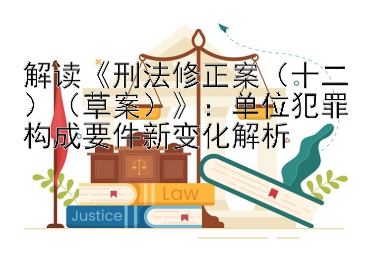 解读《刑法修正案（十二）（草案）》：单位犯罪构成要件新变化解析