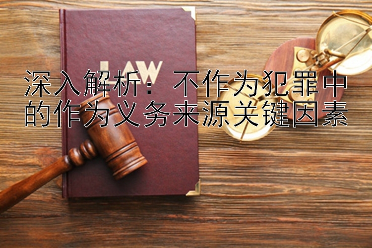 深入解析：不作为犯罪中的作为义务来源关键因素