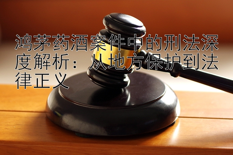 鸿茅药酒案件中的刑法深度解析：从地方保护到法律正义