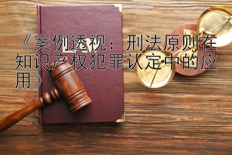 《案例透视：刑法原则在知识产权犯罪认定中的应用》