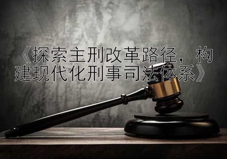 《探索主刑改革路径，构建现代化刑事司法体系》