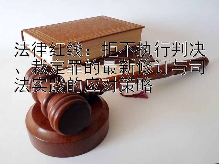 法律红线：拒不执行判决、裁定罪的最新修订与司法实践的应对策略