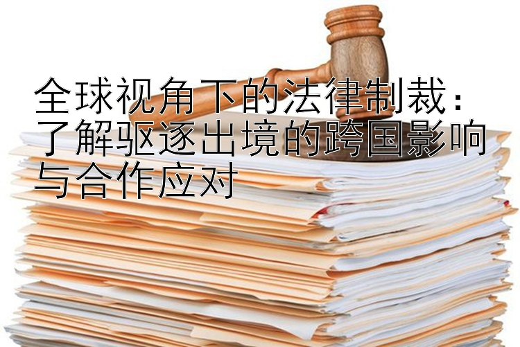 全球视角下的法律制裁：了解驱逐出境的跨国影响与合作应对