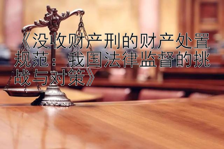 《没收财产刑的财产处置规范：我国法律监督的挑战与对策》