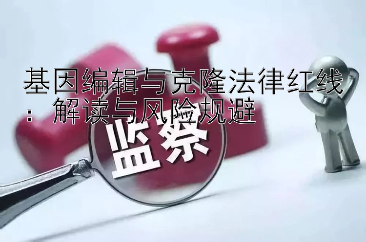 基因编辑与克隆法律红线：解读与风险规避