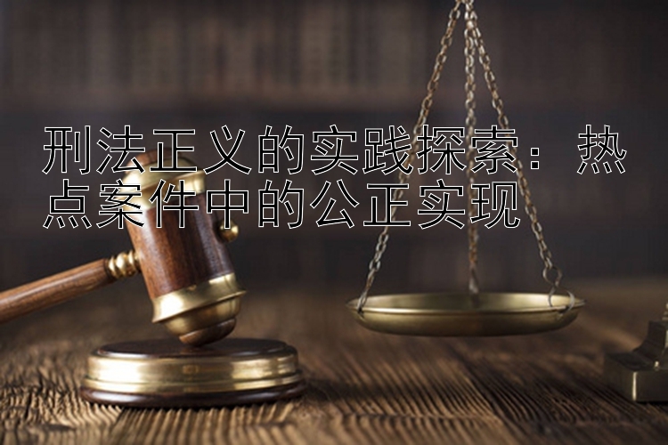 刑法正义的实践探索：热点案件中的公正实现