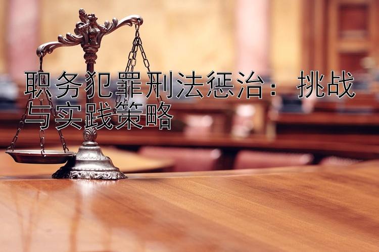 职务犯罪刑法惩治：挑战与实践策略