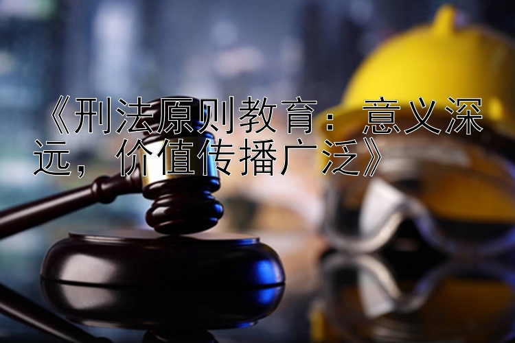 《刑法原则教育：意义深远，价值传播广泛》