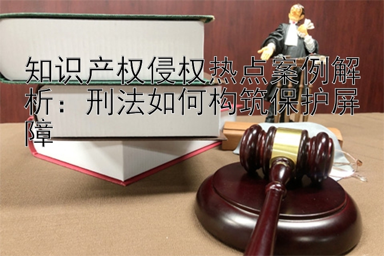 知识产权侵权热点案例解析：刑法如何构筑保护屏障