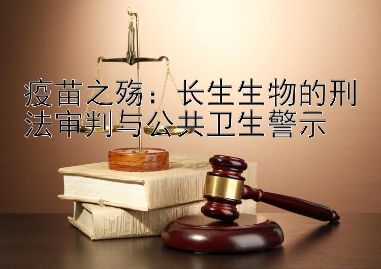 疫苗之殇：长生生物的刑法审判与公共卫生警示