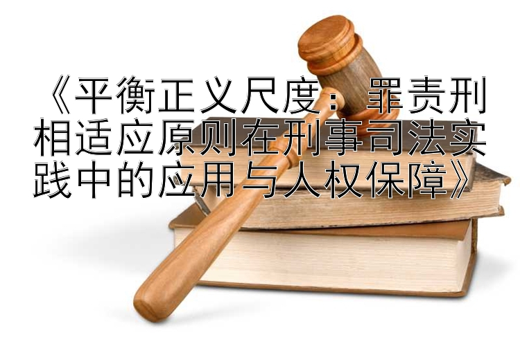 《平衡正义尺度：罪责刑相适应原则在刑事司法实践中的应用与人权保障》