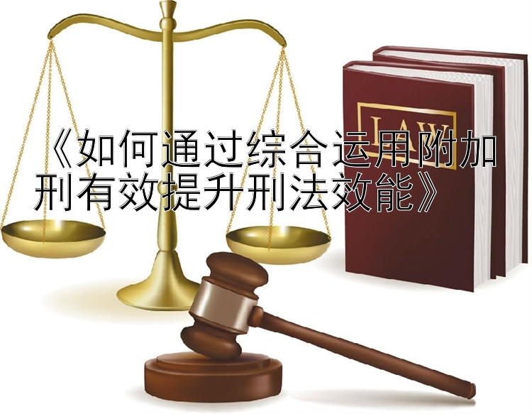 《如何通过综合运用附加刑有效提升刑法效能》