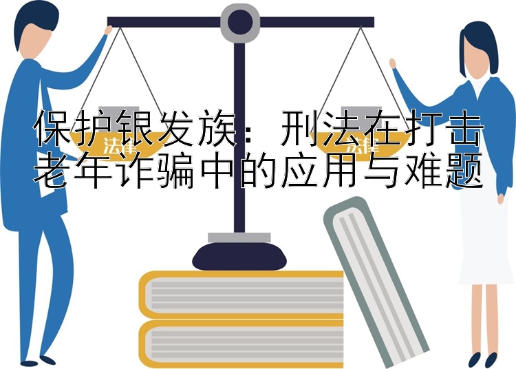 保护银发族：刑法在打击老年诈骗中的应用与难题