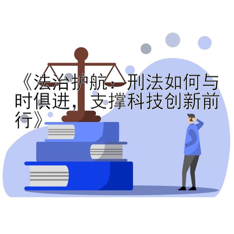 《法治护航：刑法如何与时俱进，支撑科技创新前行》