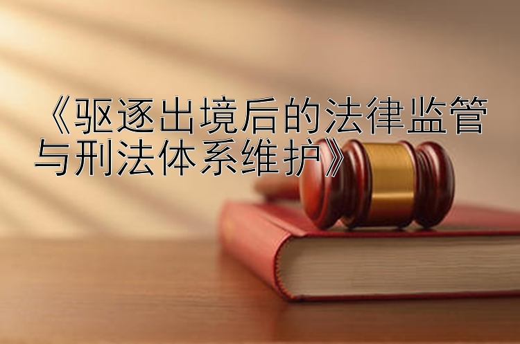 《驱逐出境后的法律监管与刑法体系维护》