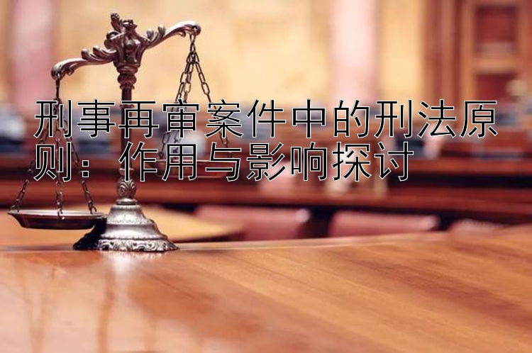 刑事再审案件中的刑法原则：作用与影响探讨