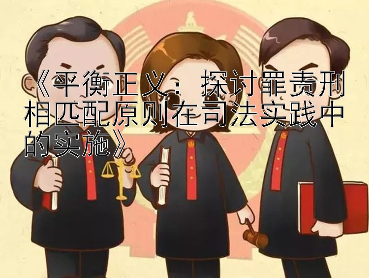 《平衡正义：探讨罪责刑相匹配原则在司法实践中的实施》