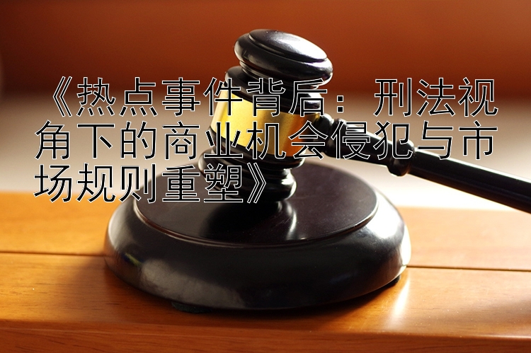 《热点事件背后：刑法视角下的商业机会侵犯与市场规则重塑》