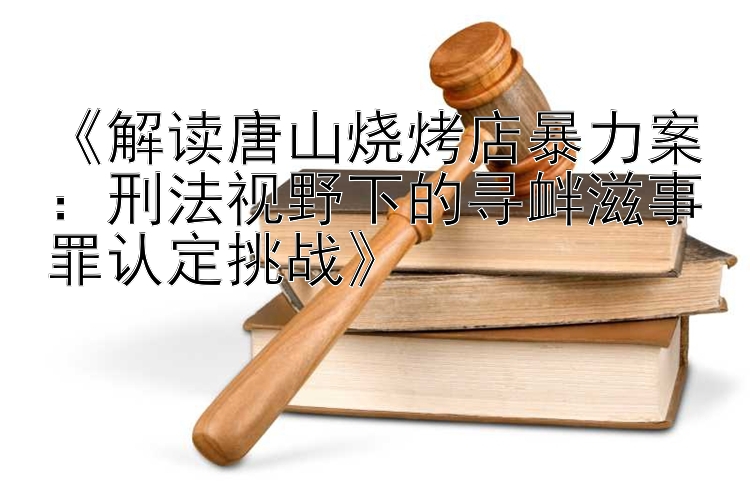 《解读唐山烧烤店暴力案：刑法视野下的寻衅滋事罪认定挑战》